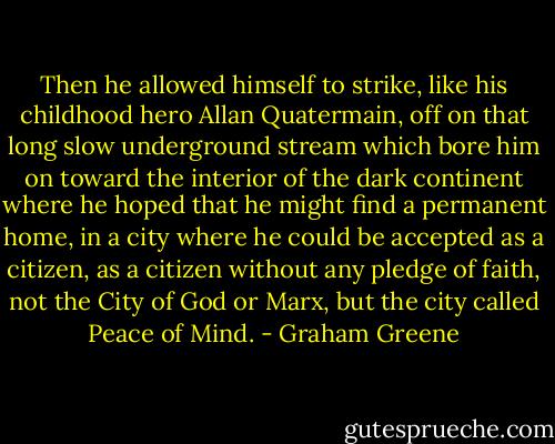 Then he allowed himself to strike, like his childhood hero Allan Quatermain, off on that long slow underground stream which bore him on toward the interior of the dark continent where he hoped that he might find a permanent home, in a city where he could be accepted as a citizen, as a citizen without any pledge of faith, not the City of God or Marx, but the city called Peace of Mind. - Graham Greene