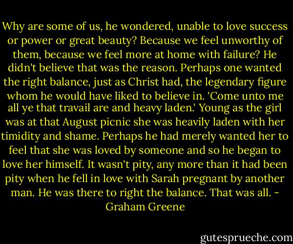 Why are some of us, he wondered, unable to love success or power or great beauty? Because we feel unworthy of them, because we feel more at home with failure? He didn't believe that was the reason. Perhaps one wanted the right balance, just as Christ had, the legendary figure whom he would have liked to believe in. 'Come unto me all ye that travail are and heavy laden.' Young as the girl was at that August picnic she was heavily laden with her timidity and shame. Perhaps he had merely wanted her to feel that she was loved by someone and so he began to love her himself. It wasn't pity, any more than it had been pity when he fell in love with Sarah pregnant by another man. He was there to right the balance. That was all. - Graham Greene