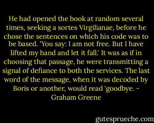 He had opened the book at random several times, seeking a sortes Virgilianae, before he chose the sentences on which his code was to be based. 'You say: I am not free. But I have lifted my hand and let it fall.' It was as if in choosing that passage, he were transmitting a signal of defiance to both the services. The last word of the message, when it was decoded by Boris or another, would read 'goodbye. - Graham Greene