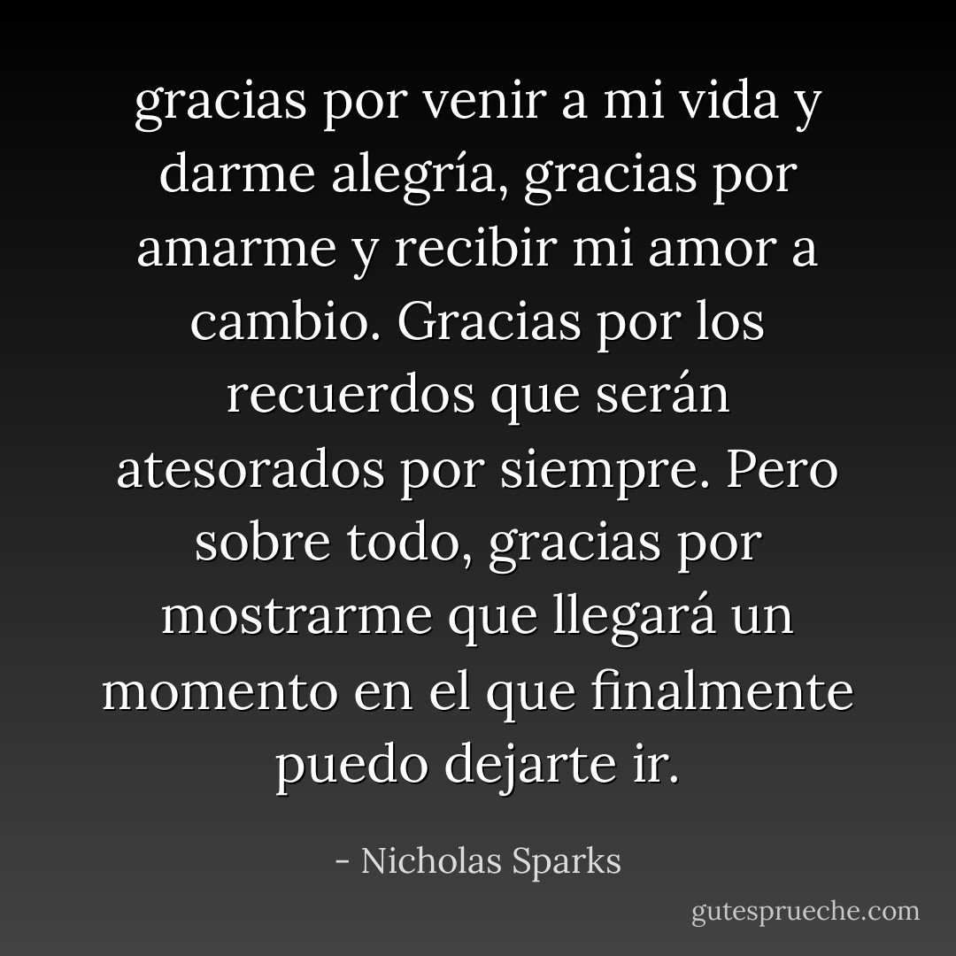 gracias por venir a mi vida y darme alegría, gracias por amarme y recibir mi amor a cambio. Gracias por los recuerdos que serán atesorados por siempre. Pero sobre todo, gracias por mostrarme que llegará un momento en el que finalmente puedo dejarte ir. - Nicholas Sparks