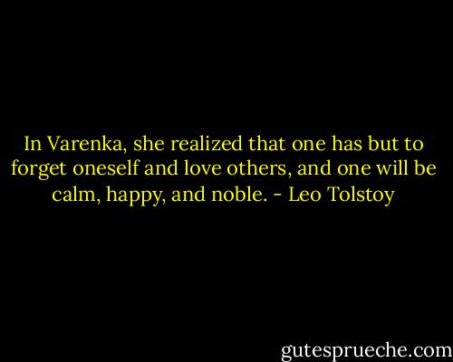 In Varenka, she realized that one has but to forget oneself and love others, and one will be calm, happy, and noble. - Leo Tolstoy