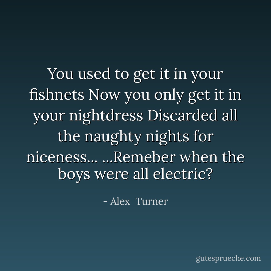 You used to get it in your fishnets<br />Now you only get it in your nightdress<br />Discarded all the naughty nights for niceness...<br />...Remeber when the boys were all electric? - Alex  Turner