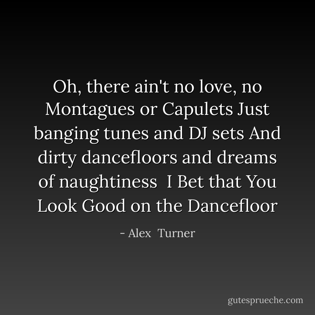 Oh, there ain't no love, no Montagues or Capulets<br />Just banging tunes and DJ sets<br />And dirty dancefloors and dreams of naughtiness<br /><br />I Bet that You Look Good on the Dancefloor - Alex  Turner