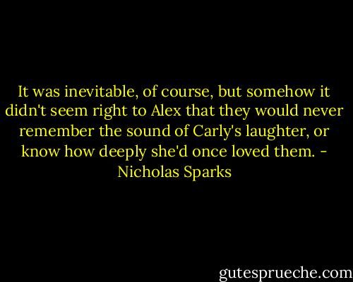 It was inevitable, of course, but somehow it didn't seem right to Alex that they would never remember the sound of Carly's laughter, or know how deeply she'd once loved them. - Nicholas Sparks