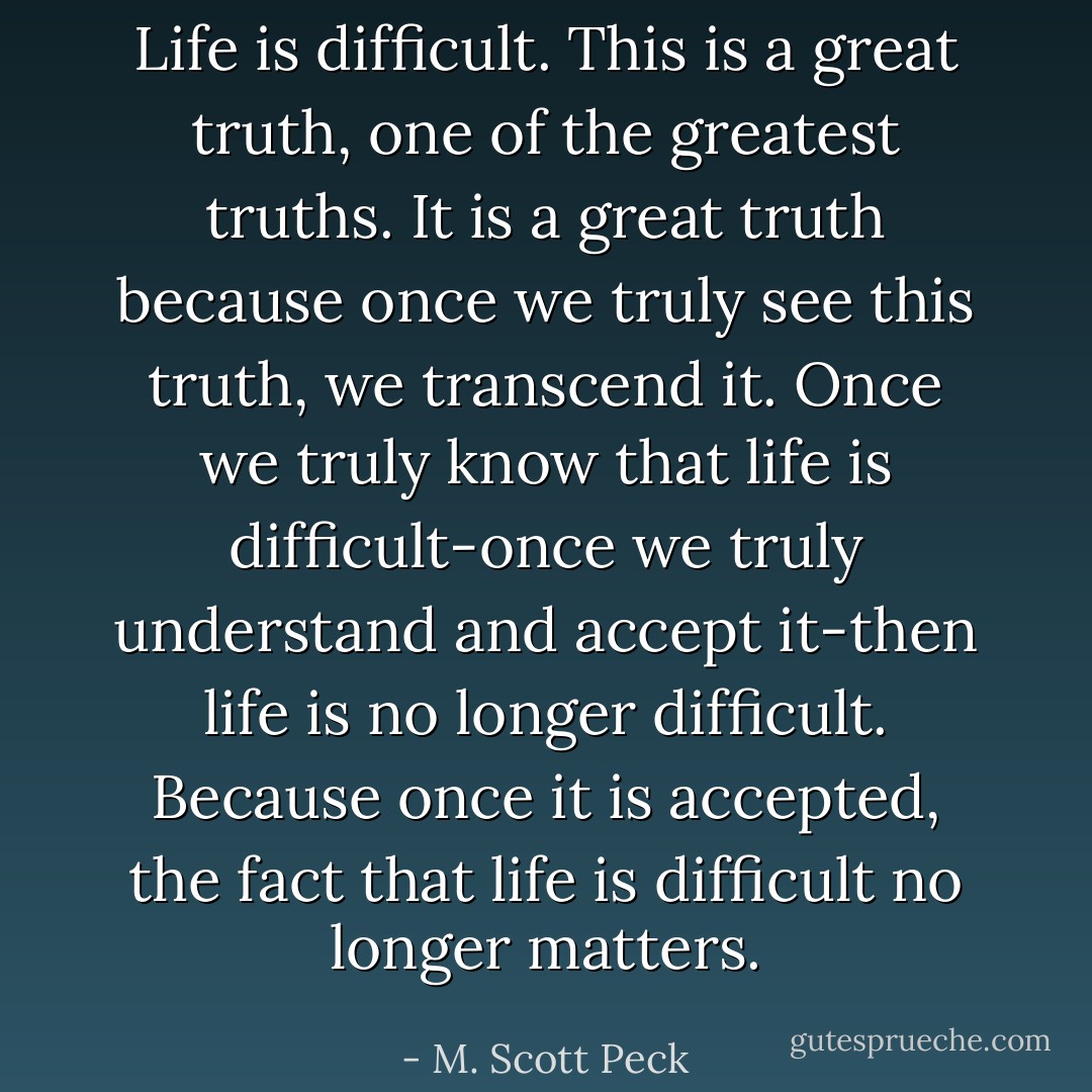 Life is difficult. This is a great truth, one of the greatest truths. It is a great truth because once we truly see this truth, we transcend it. Once we truly know that life is difficult-once we truly understand and accept it-then life is no longer difficult. Because once it is accepted, the fact that life is difficult no longer matters. - M. Scott Peck