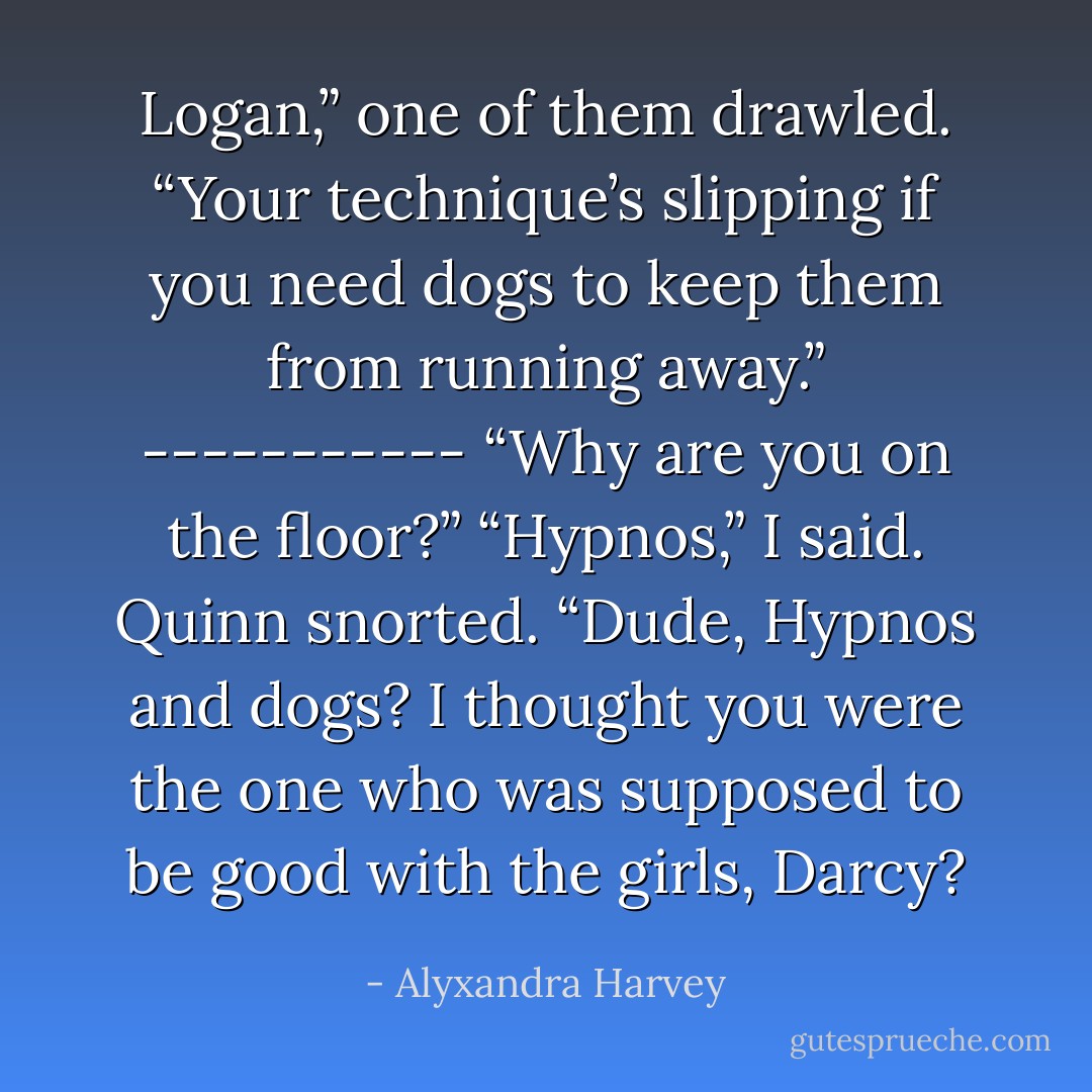 Logan,” one of them drawled. “Your technique’s slipping if you need dogs to keep them from running away.”<br />-----------<br />“Why are you on the floor?”<br />“Hypnos,” I said.<br />Quinn snorted. “Dude, Hypnos and dogs? I thought you were the one who was supposed to be good with the girls, Darcy? - Alyxandra Harvey