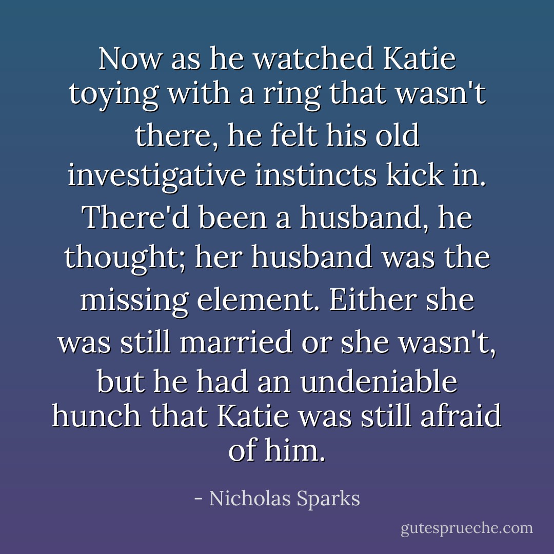 Now as he watched Katie toying with a ring that wasn't there, he felt his old investigative instincts kick in. There'd been a husband, he thought; her husband was the missing element. Either she was still married or she wasn't, but he had an undeniable hunch that Katie was still afraid of him. - Nicholas Sparks