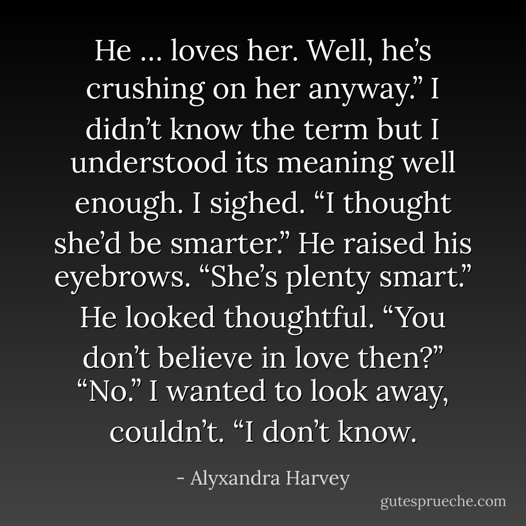 He … loves her. Well, he’s crushing on her anyway.”<br />I didn’t know the term but I understood its meaning well enough. I sighed. “I thought she’d be smarter.”<br />He raised his eyebrows. “She’s plenty smart.” He looked thoughtful. “You don’t believe in love then?”<br />“No.” I wanted to look away, couldn’t. “I don’t know. - Alyxandra Harvey