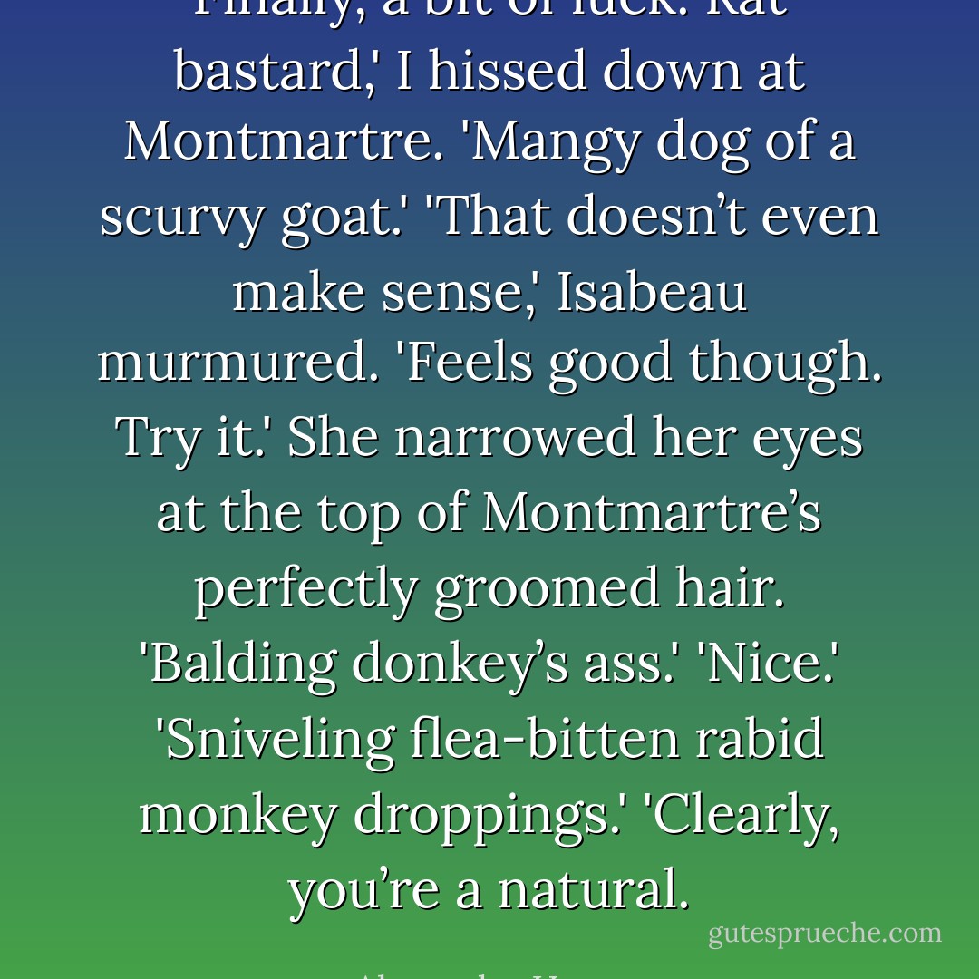 Finally, a bit of luck. Rat bastard,' I hissed down at Montmartre. 'Mangy dog of a scurvy goat.'<br />'That doesn’t even make sense,' Isabeau murmured.<br />'Feels good though. Try it.'<br />She narrowed her eyes at the top of Montmartre’s perfectly groomed hair. 'Balding donkey’s ass.'<br />'Nice.'<br />'Sniveling flea-bitten rabid monkey droppings.'<br />'Clearly, you’re a natural. - Alyxandra Harvey
