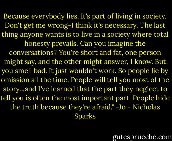 Because everybody lies. It's part of living in society. Don't get me wrong-I think it's necessary. The last thing anyone wants is to live in a society where total honesty prevails. Can you imagine the conversations? You're short and fat, one person might say, and the other might answer, I know. But you smell bad. It just wouldn't work. So people lie by omission all the time. People will tell you most of the story...and I've learned that the part they neglect to tell you is often the most important part. People hide the truth because they're afraid." -Jo - Nicholas Sparks
