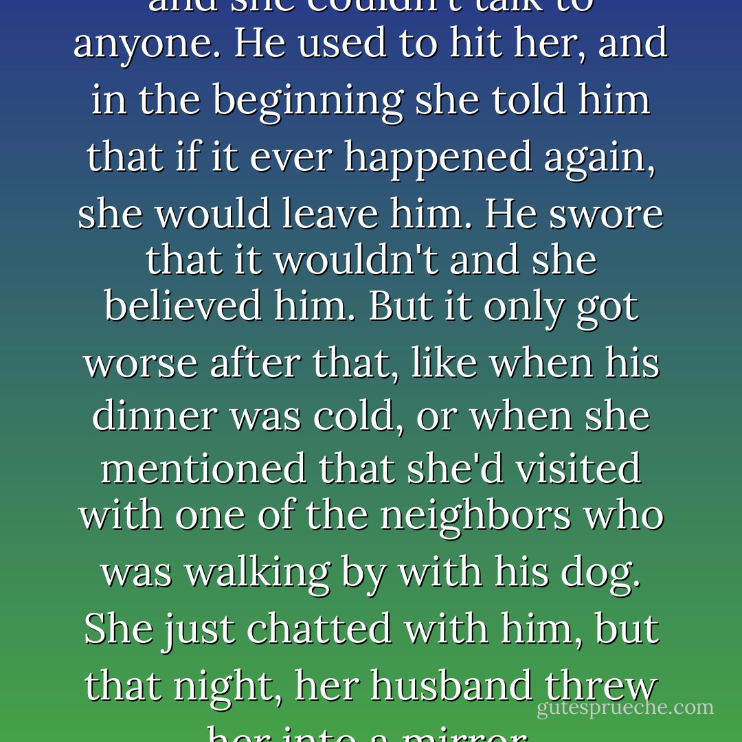 She was in a terrible marriage and she couldn't talk to anyone. He used to hit her, and in the beginning she told him that if it ever happened again, she would leave him. He swore that it wouldn't and she believed him. But it only got worse after that, like when his dinner was cold, or when she mentioned that she'd visited with one of the neighbors who was walking by with his dog. She just chatted with him, but that night, her husband threw her into a mirror. - Nicholas Sparks