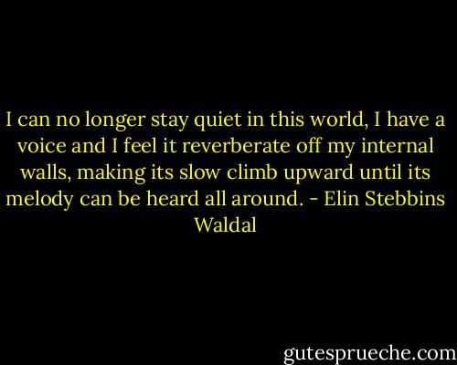 I can no longer stay quiet in this world, I have a voice and I feel it reverberate off my internal walls, making its slow climb upward until its melody can be heard all around. - Elin Stebbins Waldal