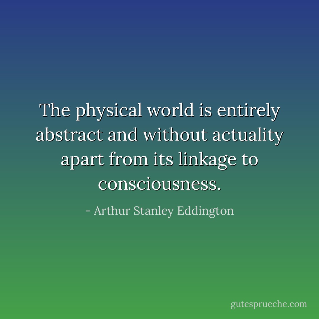 The physical world is entirely abstract and without actuality apart from its linkage to consciousness. - Arthur Stanley Eddington
