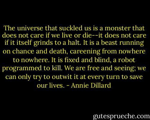 The universe that suckled us is a monster that does not care if we live or die--it does not care if it itself grinds to a halt. It is a beast running on chance and death, careening from nowhere to nowhere. It is fixed and blind, a robot programmed to kill. We are free and seeing; we can only try to outwit it at every turn to save our lives. - Annie Dillard
