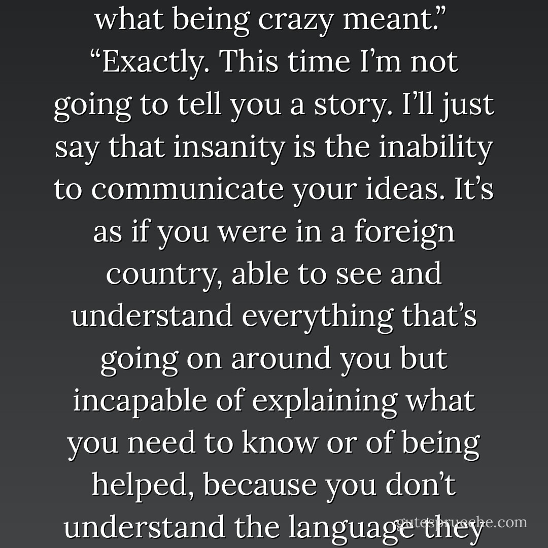I can’t explain why, I just know. Do you remember the first question I ever asked you?”<br /> “Yes, you asked me if I knew what being crazy meant.”<br /> “Exactly. This time I’m not going to tell you a story. I’ll just say that insanity is the inability to communicate your ideas. It’s as if you were in a foreign country, able to see and understand everything that’s going on around you but incapable of explaining what you need to know or of being helped, because you don’t understand the language they speak there.”<br /> “We’ve all felt that”<br /> “And all of us, one way or another, are insane. - Paulo Coelho