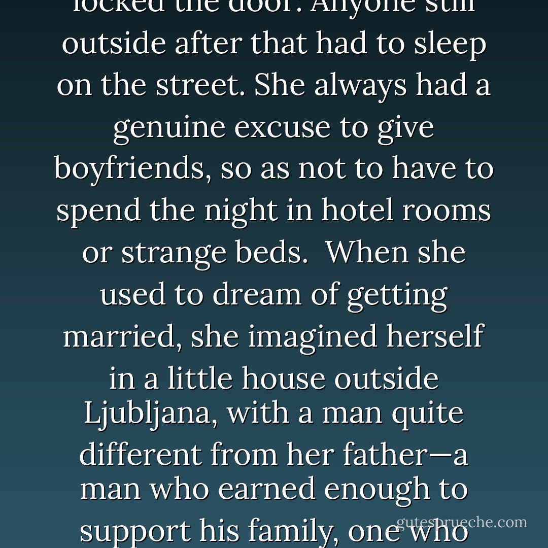 When she decided to get a job, she rejected a tempting offer from a company that had just been set up in her recently created country in favor of a job at the public library, where you didn’t earn much money but where you were secure. She went to work every day, always keeping to the same timetable, always making sure she wasn’t perceived as a threat by her superiors; she was content; she didn’t struggle, and so she didn’t grow: All she wanted was her salary at the end of the month.<br /> She rented the room in the convent because the nuns required all tenants to be back at a certain hour, and then they locked the door: Anyone still outside after that had to sleep on the street. She always had a genuine excuse to give boyfriends, so as not to have to spend the night in hotel rooms or strange beds.<br /> When she used to dream of getting married, she imagined herself in a little house outside Ljubljana, with a man quite different from her father—a man who earned enough to support his family, one who would be content just to be with her in a house with an open fire and to look out at the snow-covered mountains.<br /> She had taught herself to give men a precise amount of pleasure; never more, never less, only what was necessary. She didn’t get angry with anyone, because that would mean having to react, having to do battle with the enemy and then having to face unforeseen consequences, such as vengeance.<br /> When she had achieved almost everything she wanted in life, she had reached the conclusion that her existence had no meaning, because every day was the same. And she had decided to die. - Paulo Coelho