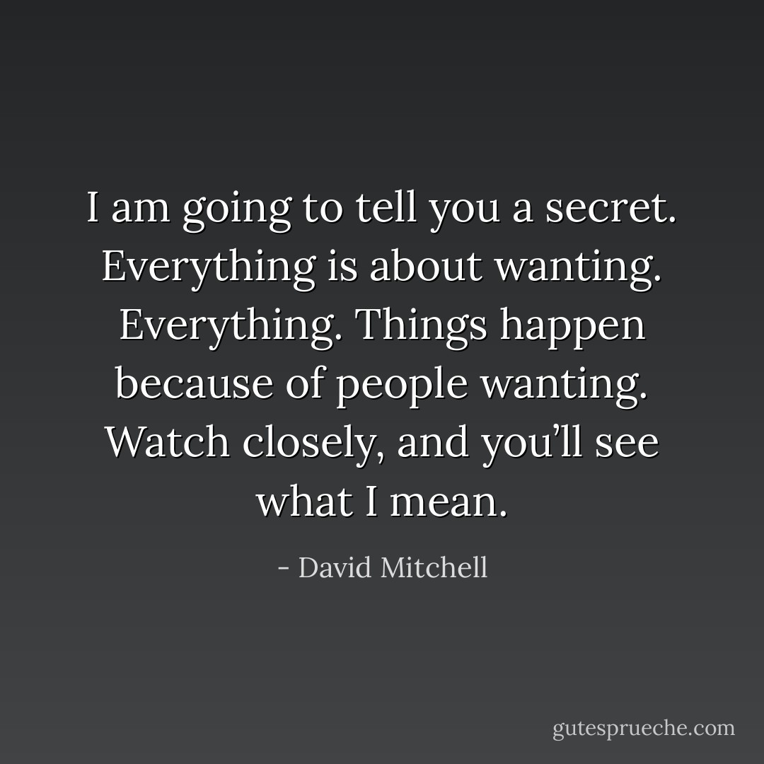 I am going to tell you a secret. Everything is about wanting. Everything. Things happen because of people wanting. Watch closely, and you’ll see what I mean. - David Mitchell