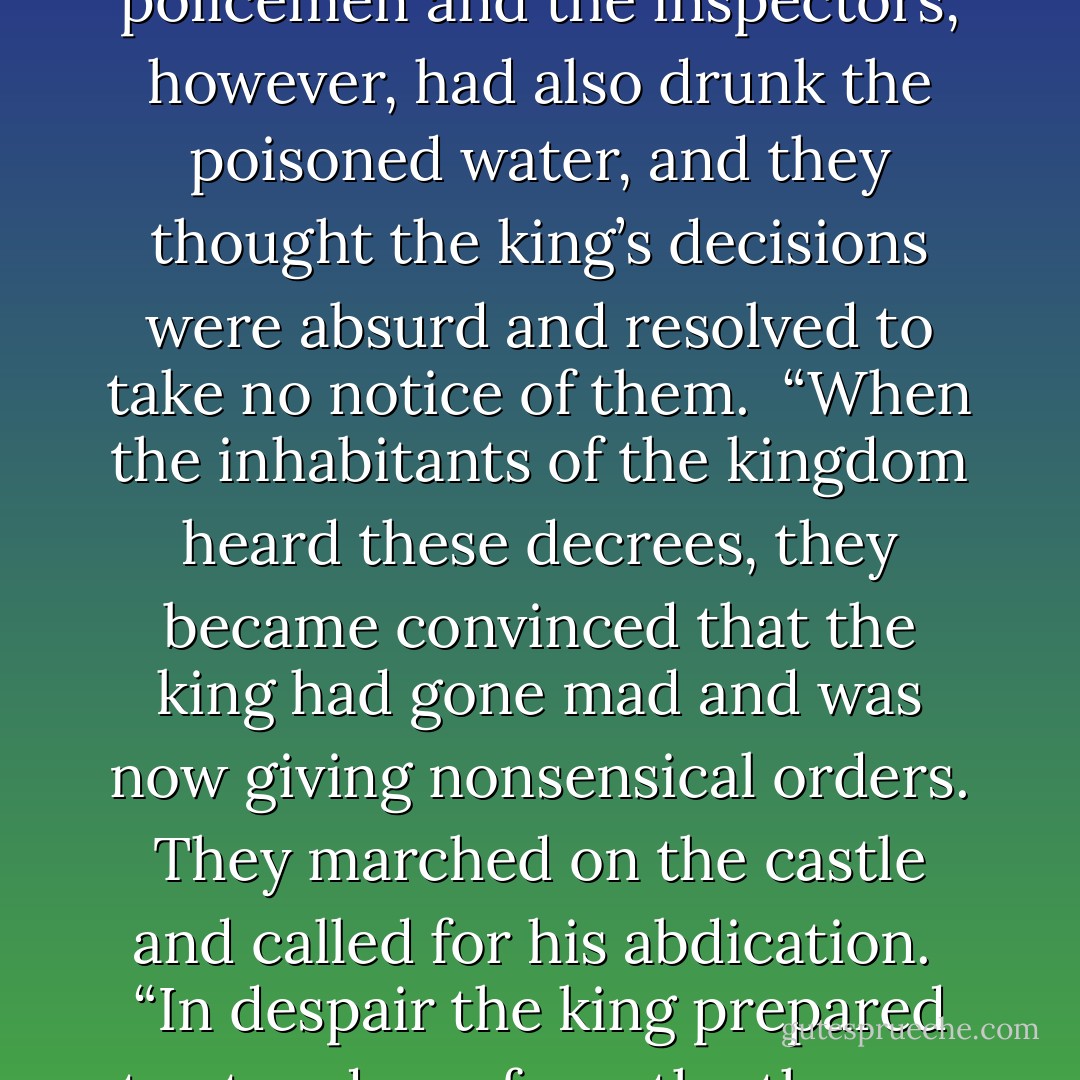 I once saw a woman wearing a low-cut dress; she had a glazed look in her eyes, and she was walking the streets of Ljubljana when it was five degrees below zero. I thought she must be drunk, and I went to help her, but she refused my offer to lend her my jacket. Perhaps in her world it was summer and her body was warmed by the desire of the person waiting for her. Even if that person only existed in her delirium, she had the right to live and die as she wanted, don’t you think?”<br /> Veronika didn’t know what to say, but the madwoman’s words made sense to her. Who knows; perhaps she was the woman who had been seen half-naked walking the streets of Ljubljana?<br /> “I’m going to tell you a story,” said Zedka. “A powerful wizard, who wanted to destroy an entire kingdom, placed a magic potion in the well from which all the inhabitants drank. Whoever drank that water would go mad.<br /> “The following morning, the whole population drank from the well and they all went mad, apart from the king and his family, who had a well set aside for them alone, which the magician had not managed to poison. The king was worried and tried to control the population by issuing a series of edicts governing security and public health. The policemen and the inspectors, however, had also drunk the poisoned water, and they thought the king’s decisions were absurd and resolved to take no notice of them.<br /> “When the inhabitants of the kingdom heard these decrees, they became convinced that the king had gone mad and was now giving nonsensical orders. They marched on the castle and called for his abdication.<br /> “In despair the king prepared to step down from the throne, but the queen stopped him, saying: ‘Let us go and drink from the communal well. Then we will be the same as them.’<br /> “And that was what they did: The king and the queen drank the water of madness and immediately began talking nonsense. Their subjects repented at once; now that the king was displaying such wisdom, why not allow him to continue ruling the country?<br /> “The country continued to live in peace, although its inhabitants behaved very differently from those of its neighbors. And the king was able to govern until the end of his days.”<br /> Veronika laughed.<br /> “You don’t seem crazy at all,” she said.<br /> “But I am, although I’m undergoing treatment since my problem is that I lack a particular chemical. While I hope that the chemical gets rid of my chronic depression, I want to continue being crazy, living my life the way I dream it, and not the way other people want it to be. Do you know what exists out there, beyond the walls of Villete?” <br /> “People who have all drunk from the same well.” <br /> “Exactly,” said Zedka. “They think they’re normal, because they all do the same thing. Well, I’m going to pretend that I have drunk from the same well as them. - Paulo Coelho