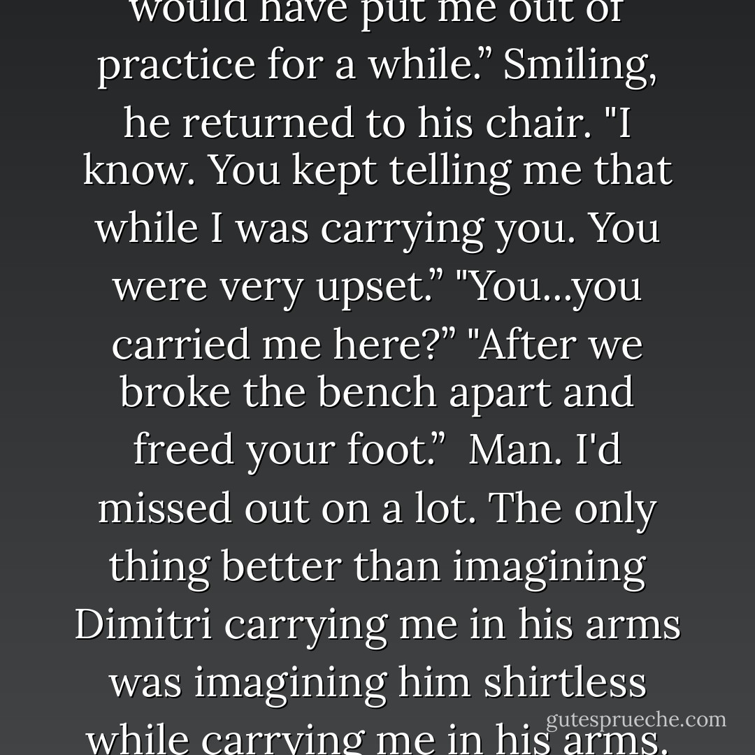 God, I got lucky. If I'd hurt it, it would have put me out of practice for a while.”<br />Smiling, he returned to his chair. "I know. You kept telling me that while I was carrying you. You were very upset.”<br />"You...you carried me here?”<br />"After we broke the bench apart and freed your foot.”<br /><br />Man. I'd missed out on a lot. The only thing better than imagining Dimitri carrying me in his arms was imagining him shirtless while carrying me in his arms. - Richelle Mead
