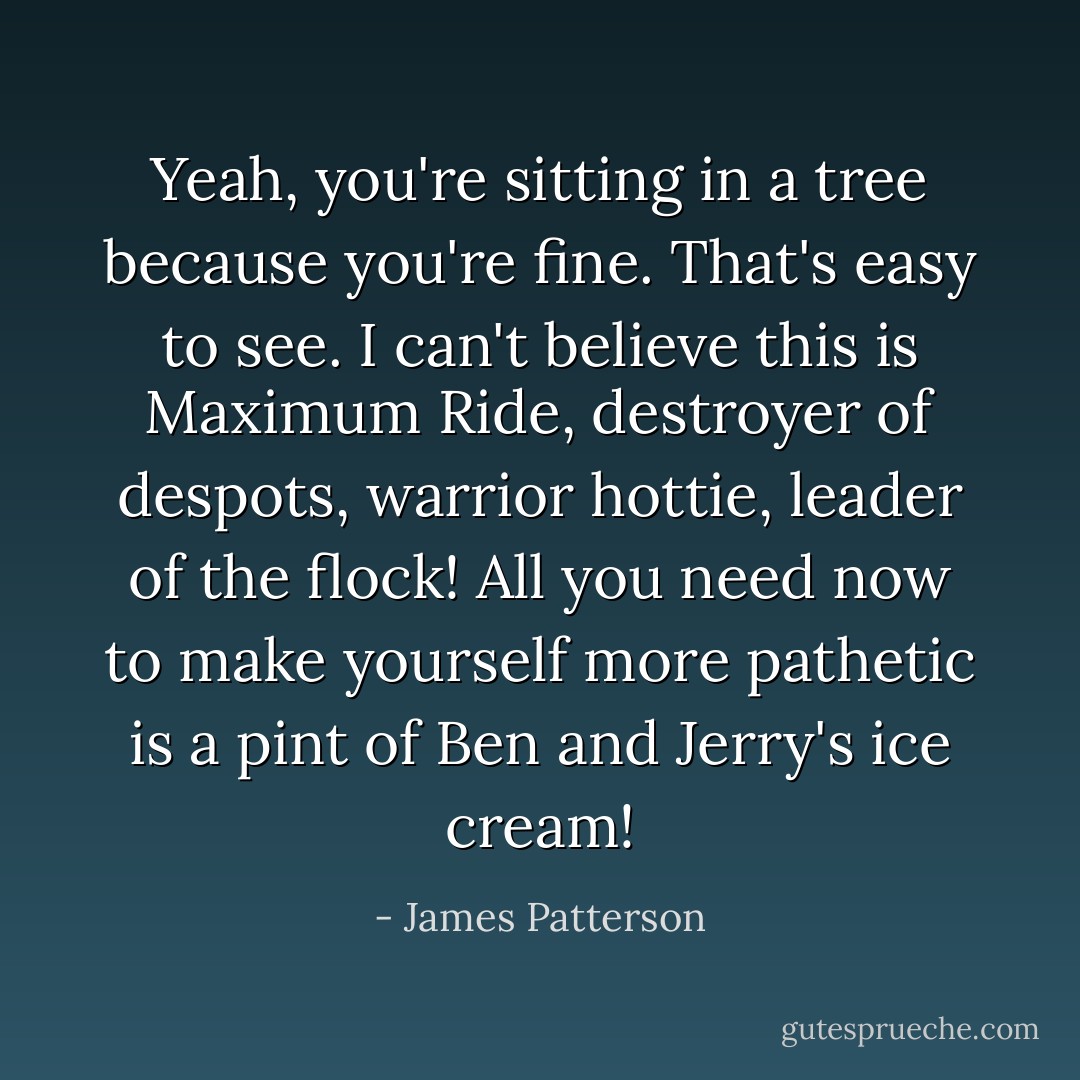 Yeah, you're sitting in a tree because you're <i>fine</i>. That's easy to see. I can't believe this is <i>Maximum Ride</i>, destroyer of despots, warrior hottie, leader of the flock! All you need now to make yourself more pathetic is a pint of Ben and Jerry's ice cream! - James Patterson