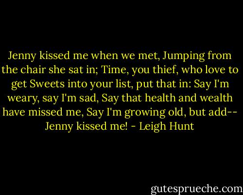 Jenny kissed me when we met,<br />Jumping from the chair she sat in;<br />Time, you thief, who love to get<br />Sweets into your list, put that in:<br />Say I'm weary, say I'm sad,<br />Say that health and wealth have missed me,<br />Say I'm growing old, but add--<br />Jenny kissed me! - Leigh Hunt