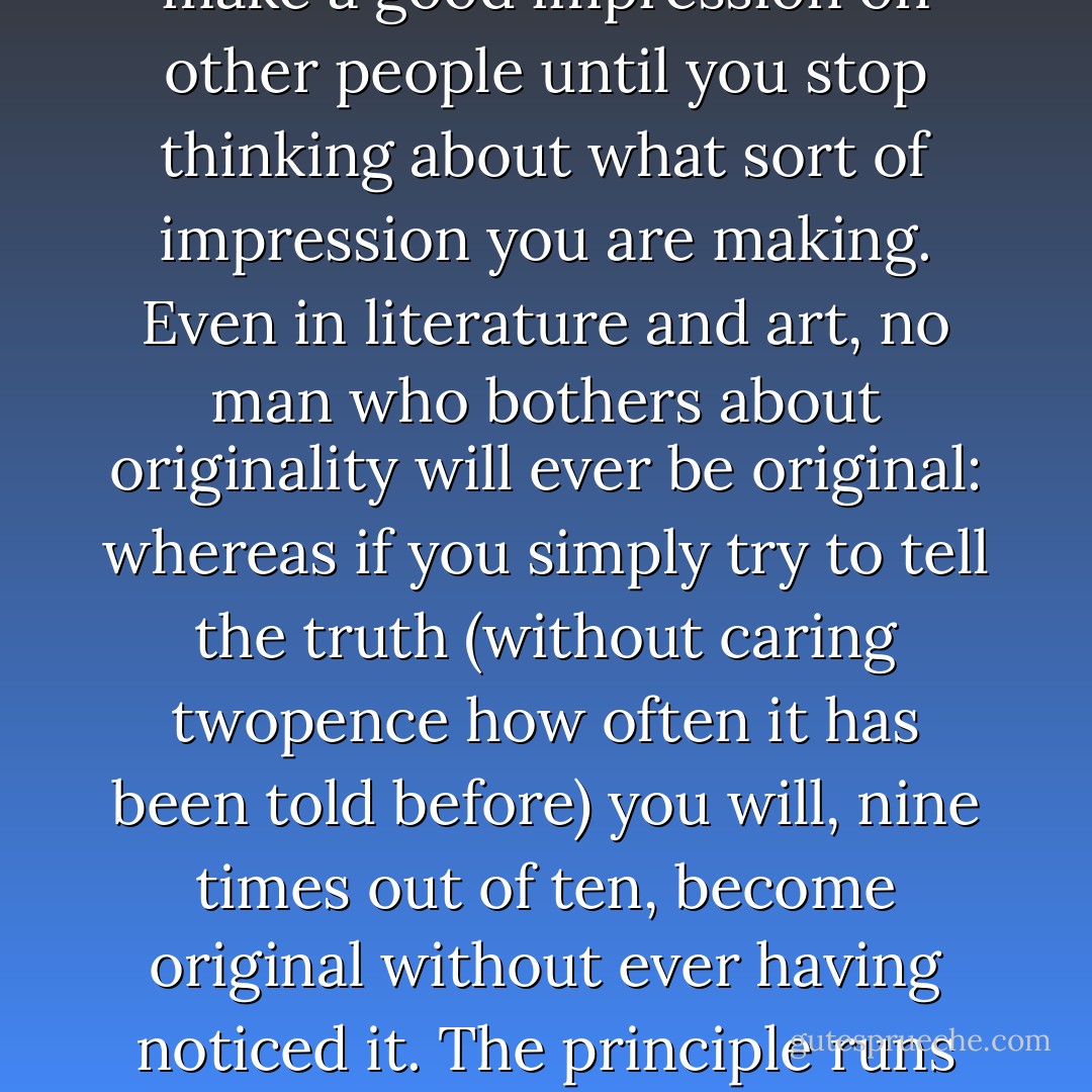 But there must be a real giving up of the self. You must throw it away<br />"blindly" so to speak. Christ will indeed give you a real personality: but you must not go to Him for the sake of that. As long as your own personality<br />is what you are bothering about you are not going to Him at all. The very<br />first step is to try to forget about the self altogether. Your real, new<br />self (which is Christ's and also yours, and yours just because it is His) will not come as long as you are looking for it. It will come when you are looking for Him. Does that sound strange? The same principle holds, you know, for more everyday matters. Even in social life, you will never make a good impression on other people until you stop thinking about what sort of impression you are making. Even in literature and art, no man who bothers about originality will ever be original: whereas if you simply try to tell the truth (without caring twopence how often it has been told before) you will, nine times out of ten, become original without ever having noticed it.<br />The principle runs through all life from top to bottom. Give up your self,<br />and you will find your real self. Lose your life and you will save it.<br />Submit to death, death of your ambitions and favourite wishes every day and death of your whole body in the end: submit with every fibre of your being, and you will find eternal life. Keep back nothing. Nothing that you have not given away will ever be really yours. Nothing in you that has not died will ever be raised from the dead. Look for yourself, and you will find in the long run only hatred, loneliness, despair, rage, ruin, and decay. But look for Christ and you will find Him, and with Him everything else thrown in. - C.S. Lewis