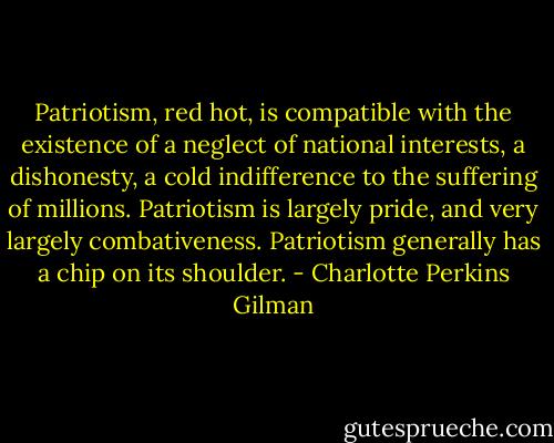 Patriotism, red hot, is compatible with the existence of a neglect of national interests, a dishonesty, a cold indifference to the suffering of millions. Patriotism is largely pride, and very largely combativeness. Patriotism generally has a chip on its shoulder. - Charlotte Perkins Gilman