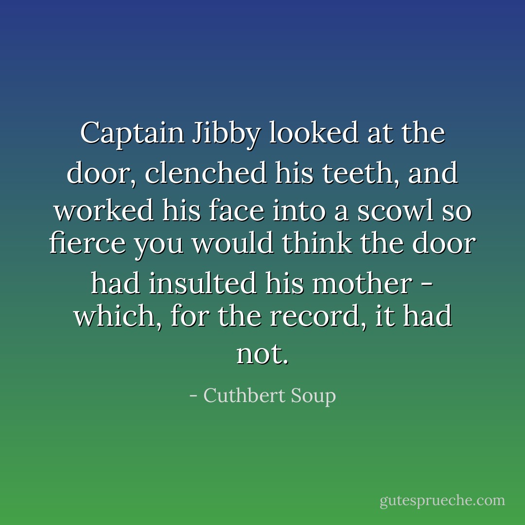 Captain Jibby looked at the door, clenched his teeth, and worked his face into a scowl so fierce you would think the door had insulted his mother - which, for the record, it had not. - Cuthbert Soup