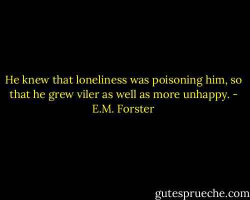 He knew that loneliness was poisoning him, so that he grew viler as well as more unhappy. - E.M. Forster