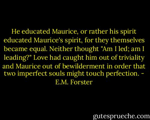 He educated Maurice, or rather his spirit educated Maurice's spirit, for they themselves became equal. Neither thought "Am I led; am I leading?" Love had caught him out of triviality and Maurice out of bewilderment in order that two imperfect souls might touch perfection. - E.M. Forster