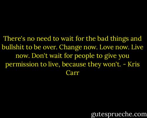 There's no need to wait for the bad things and bullshit to be over. Change now. Love now. Live now. Don't wait for people to give you permission to live, because they won't. - Kris Carr