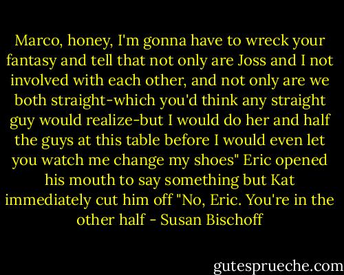 Marco, honey, I'm gonna have to wreck your fantasy and tell that not only are Joss and I not involved with each other, and not only are we both straight-which you'd think any straight guy would realize-but I would do her and half the guys at this table before I would even let you watch me change my shoes"<br />Eric opened his mouth to say something but Kat immediately cut him off "No, Eric. You're in the other half - Susan Bischoff