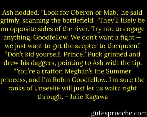 Ash nodded. “Look for Oberon or Mab,” he said grimly, scanning the battlefield. “They’ll likely be on opposite sides of the river. Try not to engage anything, Goodfellow. We don’t want a fight — we just want to get the scepter to the queen.”<br />“Don’t kid yourself, Prince.” Puck grinned and drew his daggers, pointing to Ash with the tip. “You’re a traitor, Meghan’s the Summer princess, and I’m Robin Goodfellow. I’m sure the ranks of Unseelie will just let us waltz right through. - Julie Kagawa