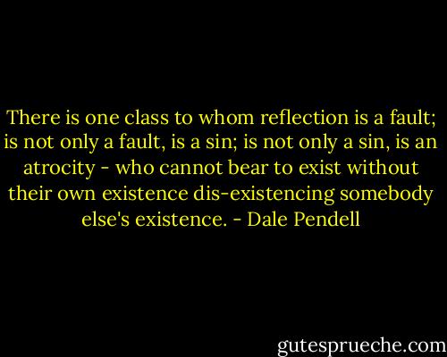 There is one class to whom reflection is a fault; is not only a fault, is a sin; is not only a sin, is an atrocity - who cannot bear to exist without their own existence dis-existencing somebody else's existence. - Dale Pendell