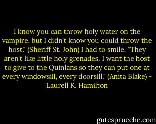 I know you can throw holy water on the vampire, but I didn't know you could throw the host." (Sheriff St. John)<br />I had to smile. "They aren't like little holy grenades. I want the host to give to the Quinlans so they can put one at every windowsill, every doorsill." (Anita Blake) - Laurell K. Hamilton
