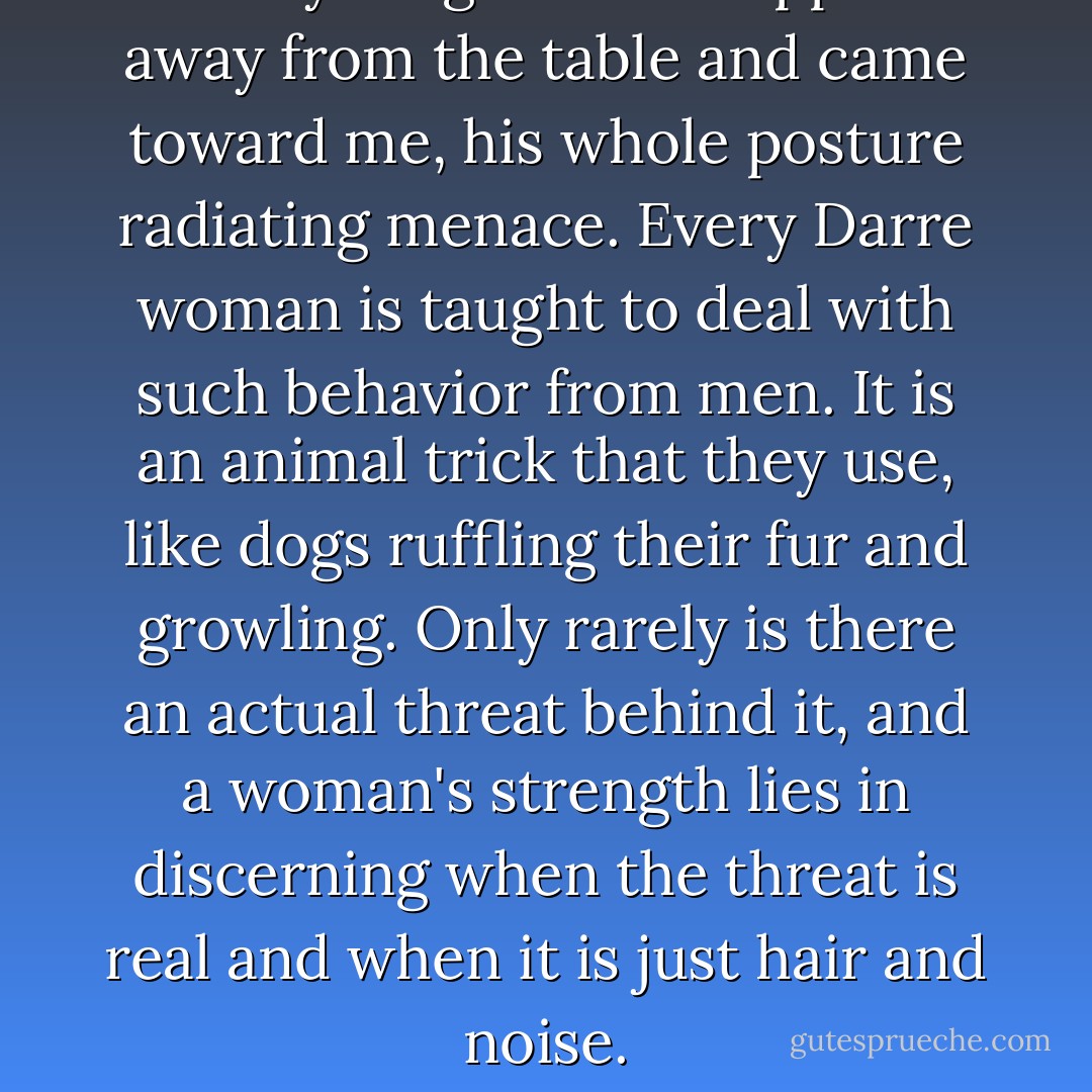 The younger man stepped away from the table and came toward me, his whole posture radiating menace. Every Darre woman is taught to deal with such behavior from men. It is an animal trick that they use, like dogs ruffling their fur and growling. Only rarely is there an actual threat behind it, and a woman's strength lies in discerning when the threat is real and when it is just hair and noise. - N.K. Jemisin