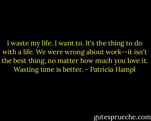 I waste my life. I want to. It's the thing to do with a life. We were wrong about work--it isn't the best thing, no matter how much you love it. Wasting time is better. - Patricia Hampl