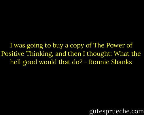 I was going to buy a copy of The Power of Positive Thinking, and then I thought: What the hell good would that do? - Ronnie Shanks