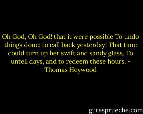 Oh God, Oh God! that it were possible<br />To undo things done; to call back yesterday!<br />That time could turn up her swift and sandy glass,<br />To untell days, and to redeem these hours. - Thomas Heywood