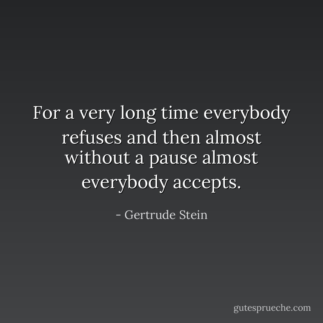 For a very long time everybody refuses and then almost without a pause almost everybody accepts. - Gertrude Stein