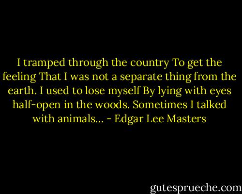I tramped through the country<br />To get the feeling<br />That I was not a separate thing from the earth.<br />I used to lose myself<br />By lying with eyes half-open in the woods.<br />Sometimes I talked with animals… - Edgar Lee Masters