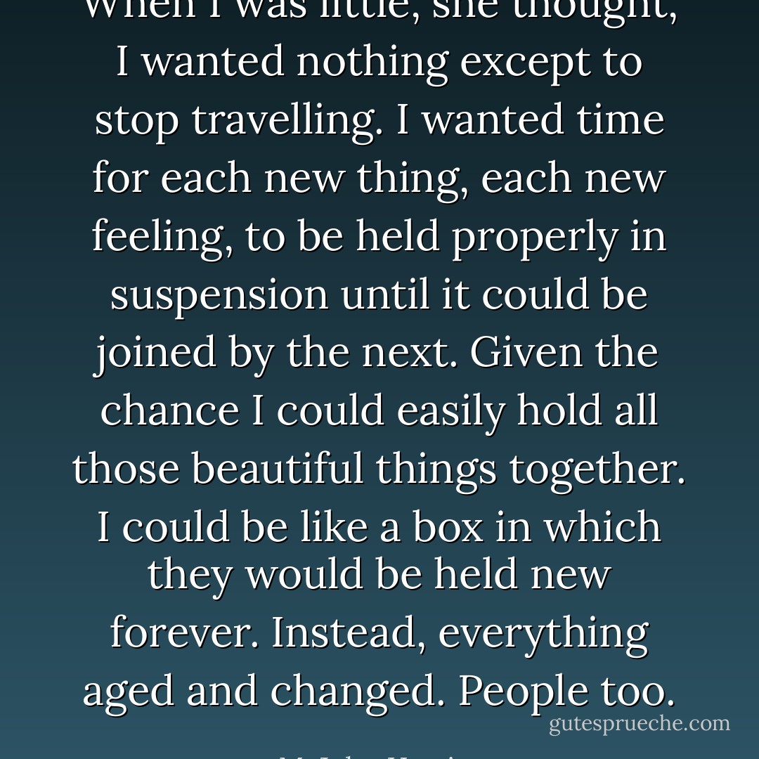 When I was little, she thought, I wanted nothing except to stop travelling. I wanted time for each new thing, each new feeling, to be held properly in suspension until it could be joined by the next. Given the chance I could easily hold all those beautiful things together. I could be like a box in which they would be held new forever. Instead, everything aged and changed. People too. - M. John Harrison