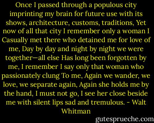 Once I passed through a populous city imprinting my<br />brain for future use with its shows, architecture,<br />customs, traditions,<br />Yet now of all that city I remember only a woman I<br />Casually met there who detained me for love of me,<br />Day by day and night by night we were together—all else<br />Has long been forgotten by me,<br />I remember I say only that woman who passionately clung<br />To me,<br />Again we wander, we love, we separate again,<br />Again she holds me by the hand, I must not go,<br />I see her close beside me with silent lips sad and tremulous. - Walt Whitman