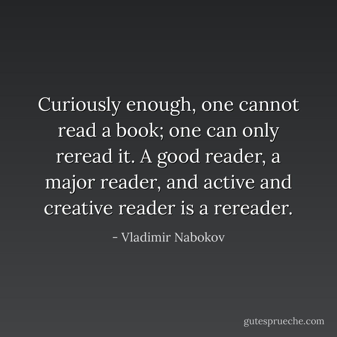 Curiously enough, one cannot read a book; one can only reread it. A good reader, a major reader, and active and creative reader is a rereader. - Vladimir Nabokov