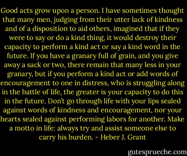 Good acts grow upon a person. I have sometimes thought that many men, judging from their utter lack of kindness and of a disposition to aid others, imagined that if they were to say or do a kind thing, it would destroy their capacity to perform a kind act or say a kind word in the future. If you have a granary full of grain, and you give away a sack or two, there remain that many less in your granary, but if you perform a kind act or add words of encouragement to one in distress, who is struggling along in the battle of life, the greater is your capacity to do this in the future. Don’t go through life with your lips sealed against words of kindness and encouragement, nor your hearts sealed against performing labors for another. Make a motto in life: always try and assist someone else to carry his burden. - Heber J. Grant