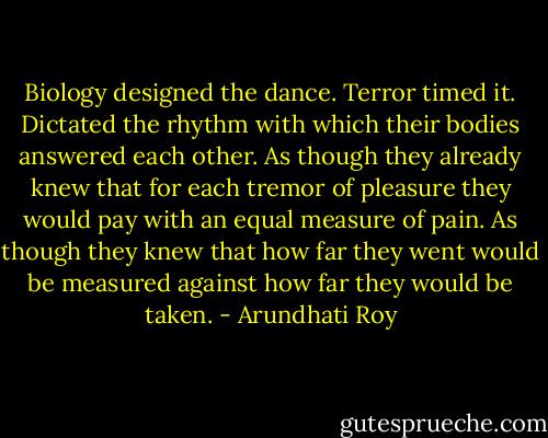 Biology designed the dance. Terror timed it. Dictated the rhythm with which their bodies answered each other. As though they already knew that for each tremor of pleasure they would pay with an equal measure of pain. As though they knew that how far they went would be measured against how far they would be taken. - Arundhati Roy