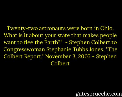 Twenty-two astronauts were born in Ohio. What is it about your state<br />that makes people want to flee the Earth?"<br /><br />- Stephen Colbert to Congresswoman Stephanie Tubbs Jones,<br />"The Colbert Report," November 3, 2005 - Stephen Colbert