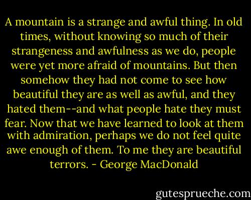 A mountain is a strange and awful thing. In old times, without knowing so much of their strangeness and awfulness as we do, people were yet more afraid of mountains. But then somehow they had not come to see how beautiful they are as well as awful, and they hated them--and what people hate they must fear. Now that we have learned to look at them with admiration, perhaps we do not feel quite awe enough of them. To me they are beautiful terrors. - George MacDonald