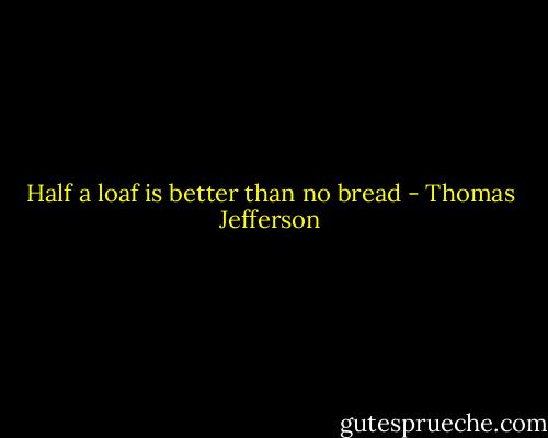 Half a loaf is better than no bread - Thomas Jefferson
