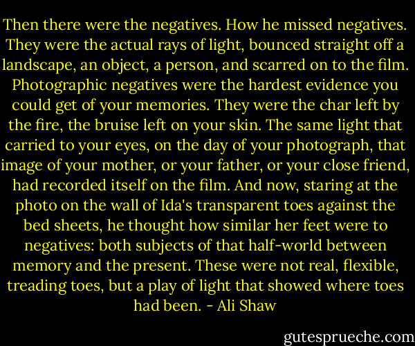 Then there were the negatives. How he missed negatives. They were the actual rays of light, bounced straight off a landscape, an object, a person, and scarred on to the film. Photographic negatives were the hardest evidence you could get of your memories. They were the char left by the fire, the bruise left on your skin. The same light that carried to your eyes, on the day of your photograph, that image of your mother, or your father, or your close friend, had recorded itself on the film. And now, staring at the photo on the wall of Ida's transparent toes against the bed sheets, he thought how similar her feet were to negatives: both subjects of that half-world between memory and the present. These were not real, flexible, treading toes, but a play of light that showed where toes had been. - Ali Shaw
